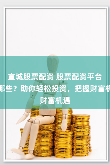 宣城股票配资 股票配资平台有哪些？助你轻松投资，把握财富机遇