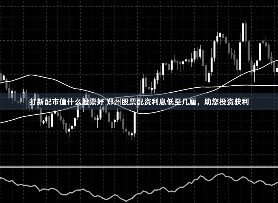 打新配市值什么股票好 郑州股票配资利息低至几厘，助您投资获利