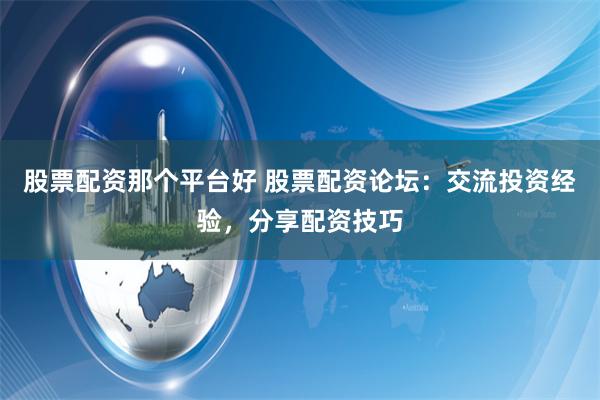 股票配资那个平台好 股票配资论坛：交流投资经验，分享配资技巧