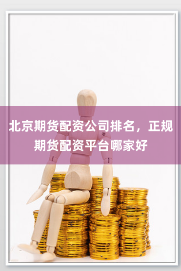 北京期货配资公司排名，正规期货配资平台哪家好